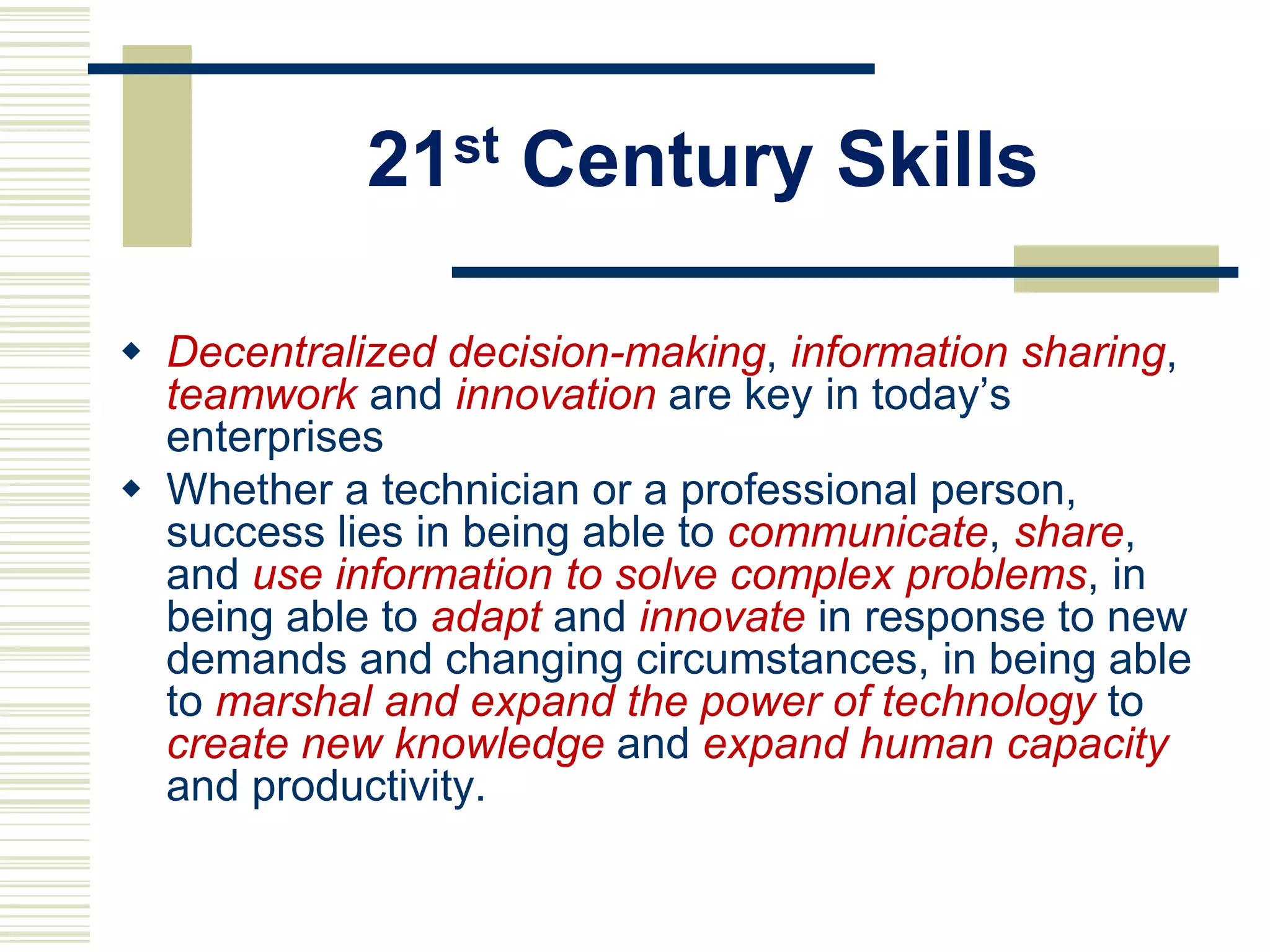 21st Century Skills
 Decentralized decision-making, information sharing,
teamwork and innovation are key in today‟s
enterprises
 Whether a technician or a professional person,
success lies in being able to communicate, share,
and use information to solve complex problems, in
being able to adapt and innovate in response to new
demands and changing circumstances, in being able
to marshal and expand the power of technology to
create new knowledge and expand human capacity
and productivity.

 