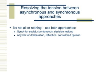 Resolving the tension between
asynchronous and synchronous
approaches
 It’s not all or nothing – use both approaches:
 Synch for social, spontaneous, decision making
 Asynch for deliberation, reflection, considered opinion
 