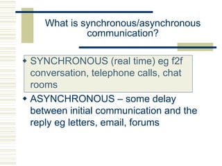 What is synchronous/asynchronous
communication?
 SYNCHRONOUS (real time) eg f2f
conversation, telephone calls, chat
rooms
 ASYNCHRONOUS – some delay
between initial communication and the
reply eg letters, email, forums
 