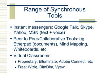 Range of Synchronous
Tools
 Instant messengers: Google Talk, Skype,
Yahoo, MSN (text + voice)
 Peer to Peer/Collaborative Tools: eg
Etherpad (documents), Mind Mapping,
Whiteboards, etc
 Virtual Classrooms
 Proprietary: Elluminate, Adobe Connect, etc
 Free: Wiziq, DimDim, Vyew
 