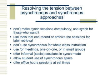 Resolving the tension between
asynchronous and synchronous
approaches
 don’t make synch sessions compulsory; use synch for
those who want it
 use tools that can record or archive the sessions for
later retrieval
 don’t use synchronous for whole class instruction
 use for meetings, one-on-one, or in small groups
 offer informal (social) sessions in synch mode
 allow student use of synchronous space
 offer office hours sessions at set times
 