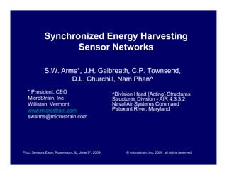 Synchronized Energy Harvesting
                    Sensor Networks

             S.W. Arms*, J.H. Galbreath, C.P. Townsend,
                     D.L. Ch hill N
                     D L Churchill, Nam Ph ^
                                         Phan^
   * President, CEO                                ^Division Head (Acting) Structures
   MicroStrain,
   MicroStrain Inc                                 Structures Division - AIR 4 3 3 2
                                                                             4.3.3.2
   Williston, Vermont                              Naval Air Systems Command
   www.microstrain.com                             Patuxent River, Maryland
   swarms@microstrain.com.




Proc. Sensors Expo, Rosemount, IL, June 9h, 2009         © microstrain, inc. 2009 all rights reserved
 