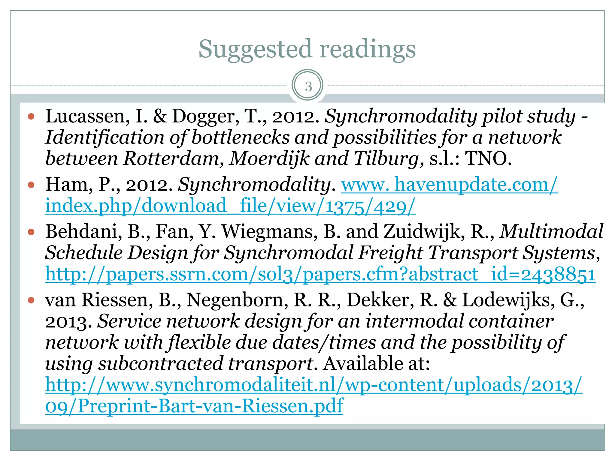 Intermodal freight transport
3
 Definition by European Commission (1997) for
Intermodal Freight Transport :
“the movement of goods in one loading unit, which uses
successively several modes of transport without handling
of the goods themselves in transshipment between the
modes”.
Container
terminal
Container
terminal
Main transport
(Inland waterway or rail)
A typical intermodal freight transport system
 