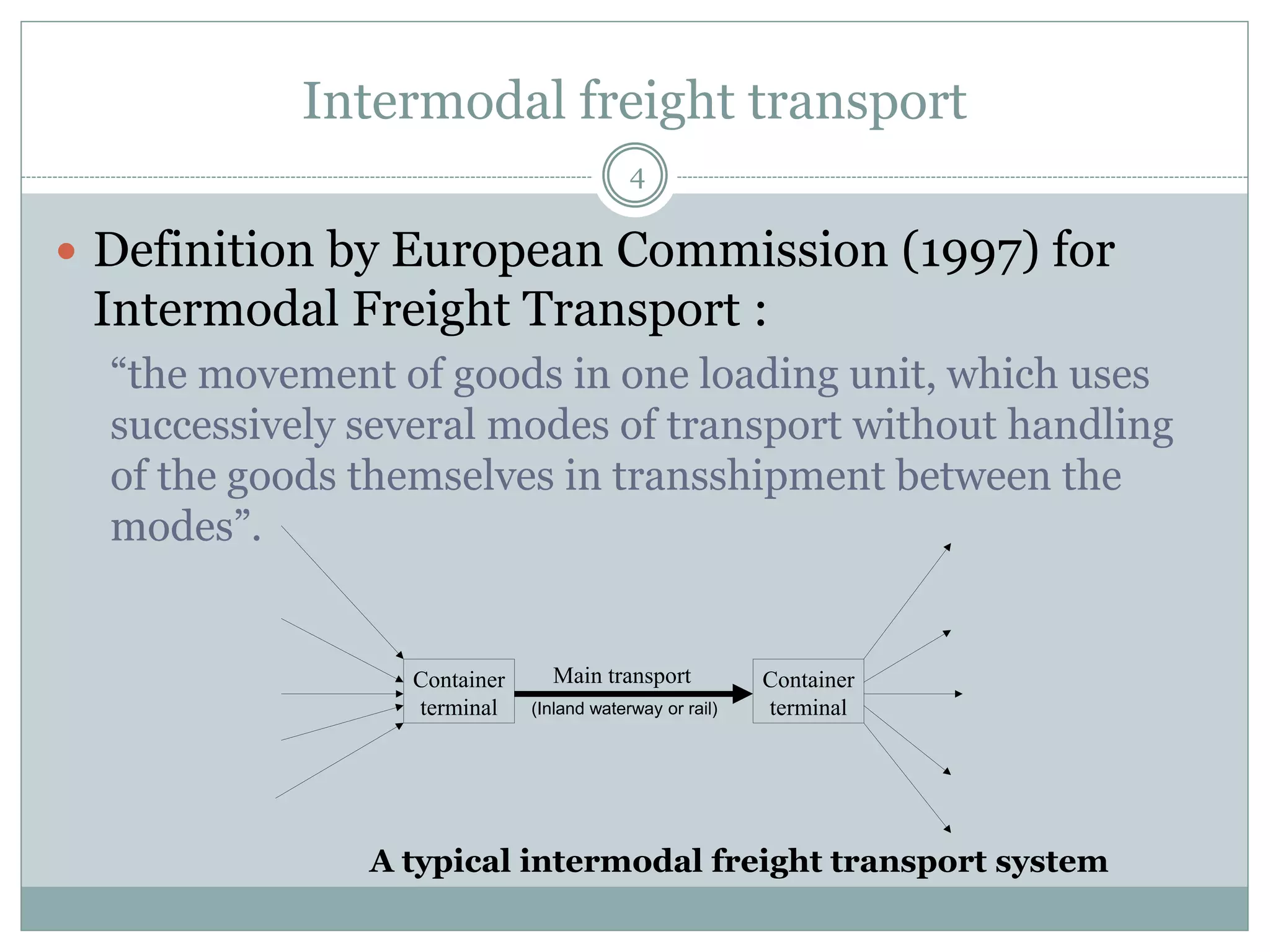 Challenges for intermodal transport
4
 Single-mode road transport is the dominant transport
mode in Europe with a market share of about 80% (in
terms on tonne-kms).
 Advantages: flexibility (e.g., in case of disturbances),
door-to-door transport solutions, competitive pricing,
customer-made solutions, reliability, speed, gets more
sustainable as compared to rail and IWW transport,
and high accessibility
 Disadvantages: congestion, negative external effects,
less safe than rail and IWW transport, increasing costs
due to inclusion of external costs into price of road
freight transport, and less scale economies than rail
and IWW transport
Source: Bart Wiegmans (2012) Intermodalism: Competition or Cooperation?
 