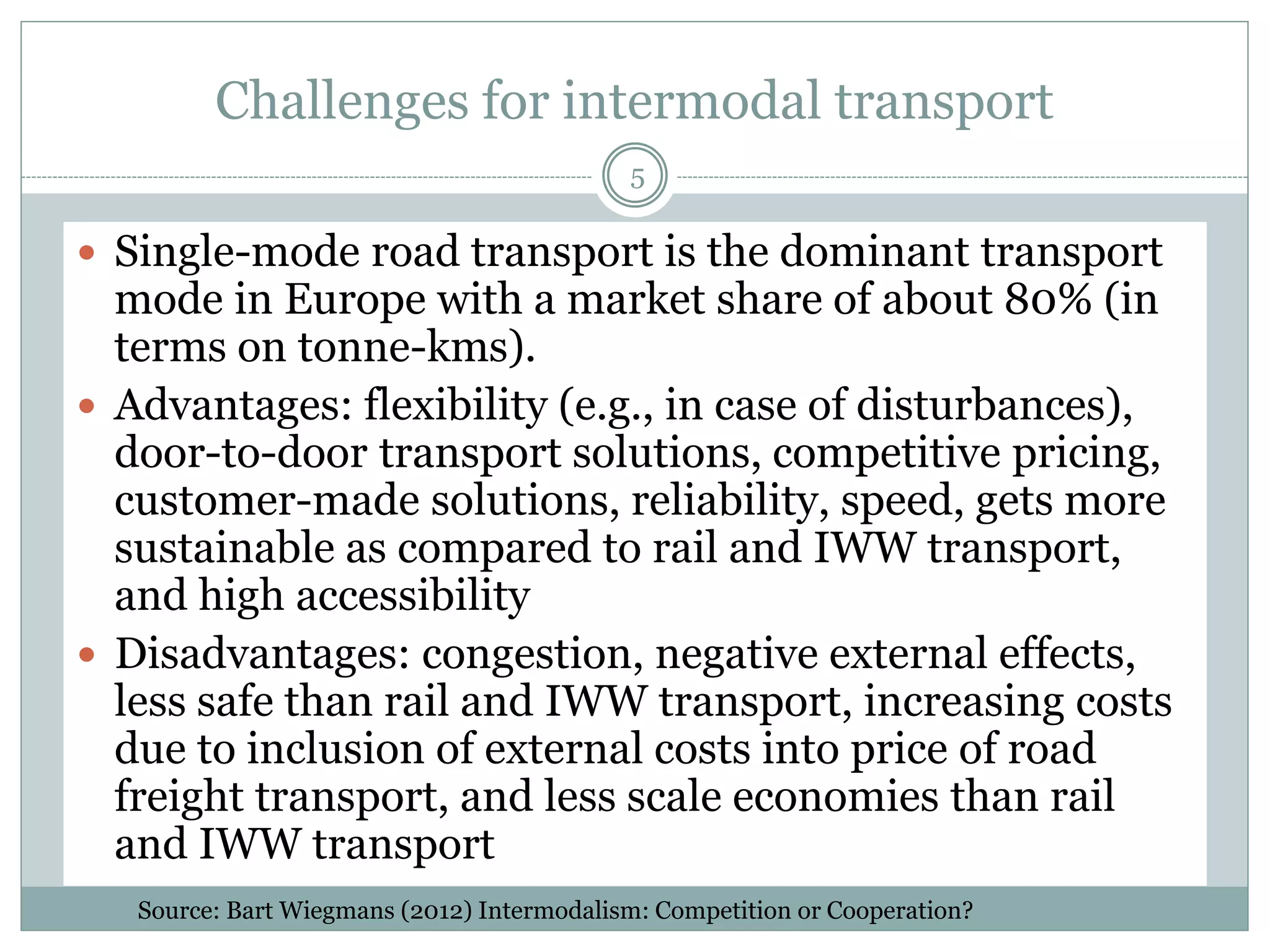 Environmental impact of road transport
5
 Although heavy good vehicles only make up 3% of
the European vehicle fleet and 7% of driven
kilometres, they account for almost a quarter of
road transport CO2 emissions, or about 6% of total
EU greenhouse gas emissions (European
Commission, 2013). This is expected to rise to 8%
by 2020.
 Lorries are also responsible for 20% of road
congestion in the EU. The road congestion is even
more important around port areas as it has an
adverse effect on the competitive position of a port
as a location for logistics businesses.
Source: European Commission (2013). Climate Action Plan
 