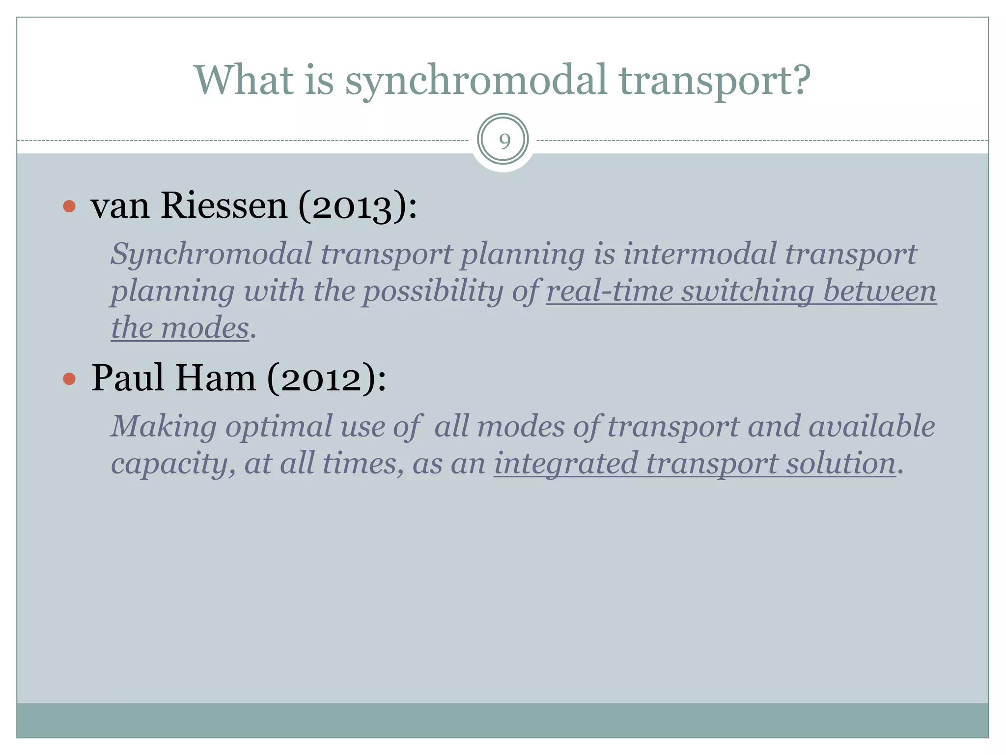 What is synchromodal transport?
9
 Key aspects to synchromodal transport are:
 Mode-free booking
 Joint planning and coordination for a network of
chains and not for individual chains
 Bundling of flows and services
 Flexible switching between modalities
 Visibility, situational awareness and information sharing
 