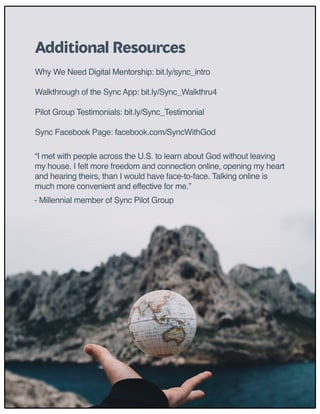 “I met with people across the U.S. to learn about God without leaving
my house. I felt more freedom and connection online, opening my heart
and hearing theirs, than I would have face-to-face. Talking online is
much more convenient and effective for me.”
- Millennial member of Sync Pilot Group
Why We Need Digital Mentorship: bit.ly/sync_intro 
Walkthrough of the Sync App: bit.ly/Sync_Walkthru4 
Pilot Group Testimonials: bit.ly/Sync_Testimonial
Sync Facebook Page: facebook.com/SyncWithGod
Additional Resources
 
