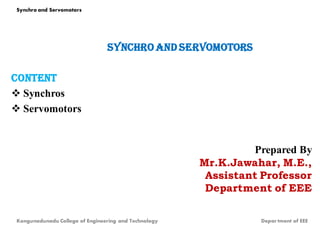 Synchro and servomotors
content
 Synchros
 Servomotors
Prepared By
Mr.K.Jawahar, M.E.,
Assistant Professor
Department of EEE
Kongunadunadu College of Engineering and Technology Depar tment of EEE
Synchro and Servomotors
 
