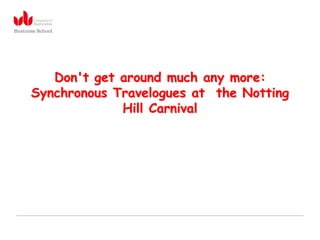 Don't get around much any more:
Synchronous Travelogues at the Notting
             Hill Carnival
 