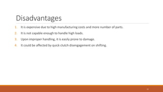Disadvantages
1. It is expensive due to high manufacturing costs and more number of parts.
2. It is not capable enough to handle high loads.
3. Upon improper handling, it is easily prone to damage.
4. It could be affected by quick clutch disengagement on shifting.
11
 