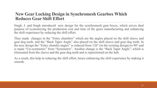 New Gear Locking Design in Synchromesh Gearbox Which
Reduces Gear Shift Effort
Singh, J. and Singh introduced new design for the synchromesh gear boxes, which serves dual
purpose of economizing the production cost and time of the gears manufacturing and enhancing
the shift experience by reducing the shift effort.
They made changes in the “Entry chamfers” which are the angles placed on the shift sleeve and
gear dog teeth, and the “Back Taper Angle” also placed on the shift sleeve and gear dog teeth. In
the new design the “Entry chamfer angles” is reduced from 120° (in the existing design) to 90° and
is made “Un-symmetric” from “Symmetric”. Another change is the “Back Taper Angle”, which is
eliminated from the sleeve and the gear dog teeth and is repositioned on the hub.
As a result, this help in reducing the shift effort, hence enhancing the shift experience by making it
smooth.
14
 