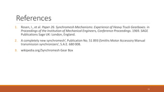 References
1. Rosen, I., et al. Paper 26. Synchromesh Mechanisms: Experience of Heavy Truck Gearboxes. in
Proceedings of the Institution of Mechanical Engineers, Conference Proceedings. 1969. SAGE
Publications Sage UK: London, England.
2. A completely new synchromesh’, Publication No. 51 893 (Smiths Motor Accessory Manual
transmission synchronizers’, S.A.E. 680 008.
3. wikipedia.org/Synchromesh Gear Box
15
 