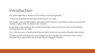 Introduction
This type of gearbox is similar to the constant mesh type gearbox.
Instead of using dog clutches here synchronizers are used.
The modern cars use helical gears and synchromesh devices in gearboxes, that synchronize the
rotation of gears that are about to be meshed
Its working is also similar to the constant mesh type, but in the former there is one definite
improvement over the latter
This is the provision of synchromesh device which avoids the necessity of double declutching
The parts which ultimately are to be engaged are first brought into frictional contact which
equalizes their speed, after which these may be engaged smoothly
2
 