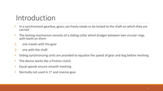 Introduction
• In a synchromesh gearbox, gears can freely rotate or be locked to the shaft on which they are
carried
• The locking mechanism consists of a sliding collar which bridges between two circular rings
with teeth on them
1. one travels with the gear
2. one with the shaft
• Sliding synchronizing units are provided to equalize the speed of gear and dog before meshing
• The device works like a friction clutch
• Equal speeds ensure smooth meshing
• Normally not used in 1st and reverse gear
3
 