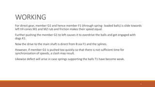 WORKING
For direct gear, member G1 and hence member F1 (through spring- loaded balls) is slide towards
left till cones M1 and M2 rub and friction makes their speed equal.
Further pushing the member G1 to left causes it to overdrive the balls and get engaged with
dogs K1.
Now the drive to the main shaft is direct from B via F1 and the splines.
However, if member G1 is pushed too quickly so that there is not sufficient time for
synchronization of speeds, a clash may result.
Likewise defect will arise in case springs supporting the balls T1 have become weak.
7
 