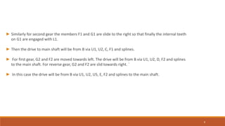 ► Similarly for second gear the members F1 and G1 are slide to the right so that finally the internal teeth
on G1 are engaged with L1.
► Then the drive to main shaft will be from B via U1, U2, C, F1 and splines.
► For first gear, G2 and F2 are moved towards left. The drive will be from B via U1, U2, D, F2 and splines
to the main shaft. For reverse gear, G2 and F2 are slid towards right. `
► In this case the drive will be from B via U1, U2, U5, E, F2 and splines to the main shaft.
8
 
