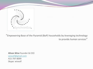 “Empowering Base of the Pyramid (BoP) households by leveraging technology
to provide human services”
Alison Wise Founder & CEO
wisealf@gmail.com
415-797-8099
Skype: wisealf
 