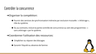 Contrôler la concurrence
➔Organiser la compétition:
◆ Fournir des services de synchronisation indirecte par exclusion mutuelle : « Arbitrage »,
rôle du système.
◆ Ou au contraire, inclure la partie contrôle de concurrence au sein des programmes : «
sans arbitrage » par le système.
➔Coordonner l’utilisation des ressources:
◆ Empêcher ou réparer des blocages
◆ Garantir l’équité ou absence de famine
 