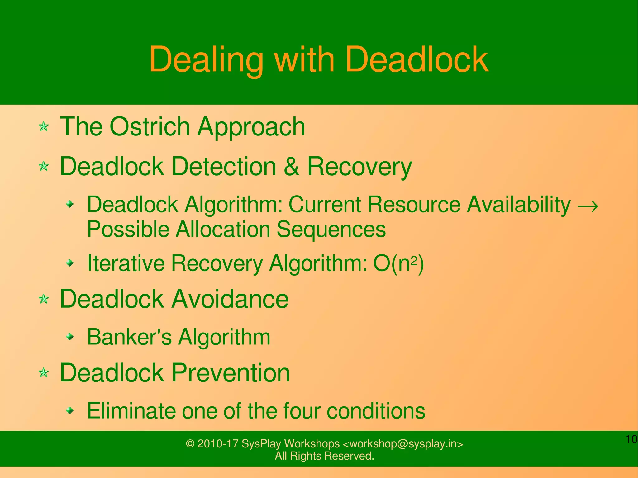 10© 2010-17 SysPlay Workshops <workshop@sysplay.in>
All Rights Reserved.
Dealing with Deadlock
The Ostrich Approach
Deadlock Detection & Recovery
Deadlock Algorithm: Current Resource Availability →
Possible Allocation Sequences
Iterative Recovery Algorithm: O(n2)
Deadlock Avoidance
Banker's Algorithm
Deadlock Prevention
Eliminate one of the four conditions
 