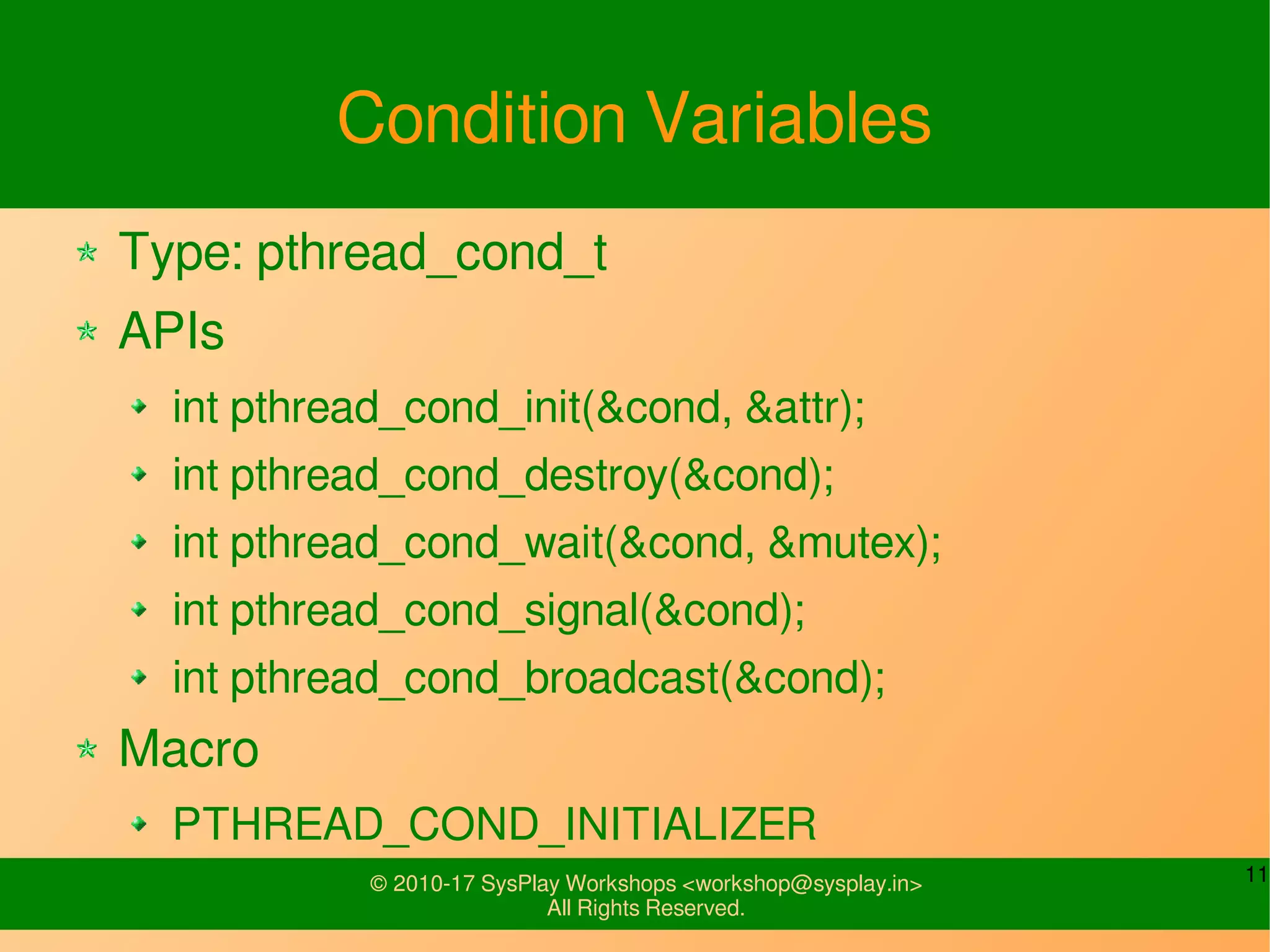 11© 2010-17 SysPlay Workshops <workshop@sysplay.in>
All Rights Reserved.
Condition Variables
Type: pthread_cond_t
APIs
int pthread_cond_init(&cond, &attr);
int pthread_cond_destroy(&cond);
int pthread_cond_wait(&cond, &mutex);
int pthread_cond_signal(&cond);
int pthread_cond_broadcast(&cond);
Macro
PTHREAD_COND_INITIALIZER
 