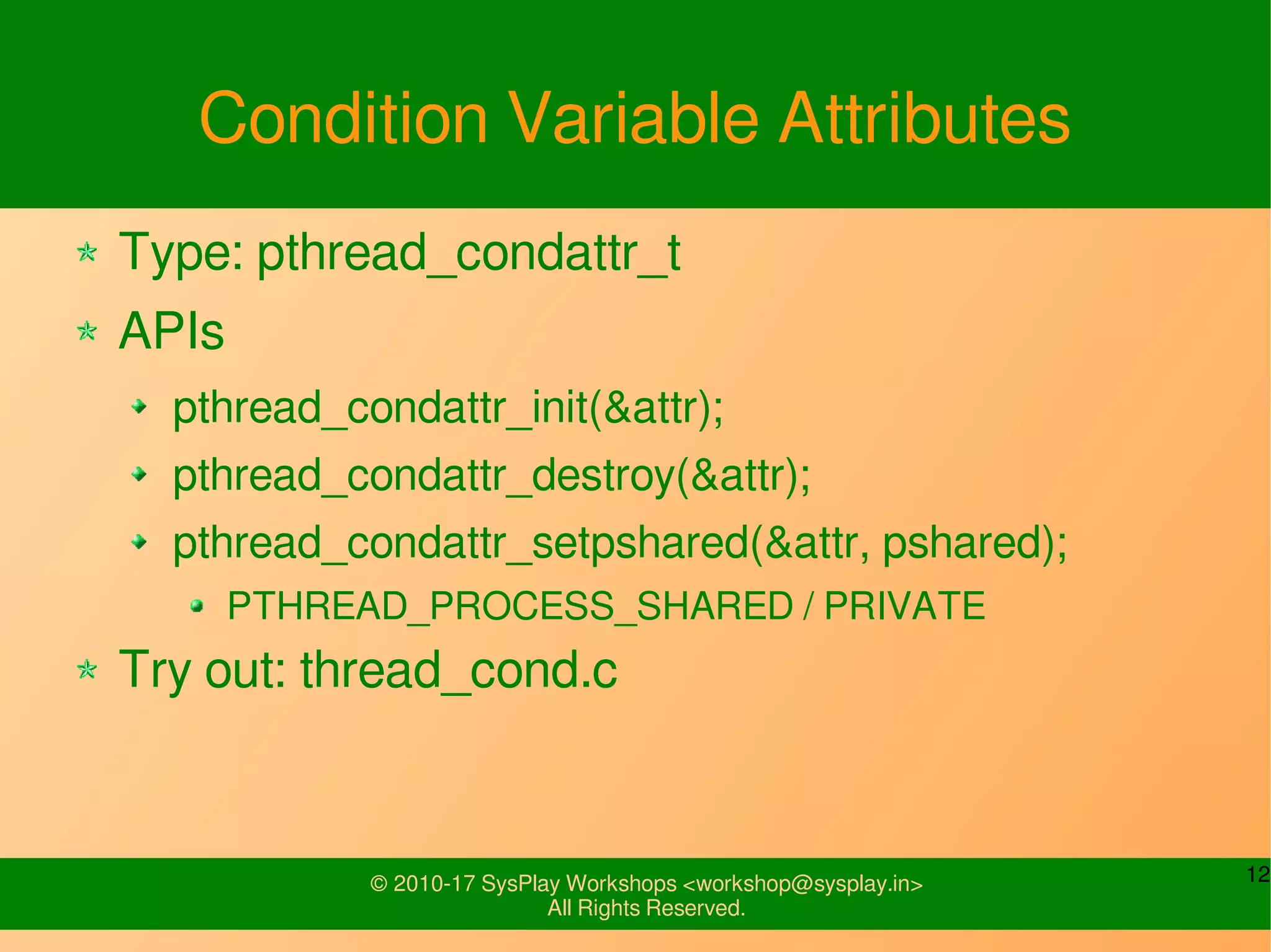 12© 2010-17 SysPlay Workshops <workshop@sysplay.in>
All Rights Reserved.
Condition Variable Attributes
Type: pthread_condattr_t
APIs
pthread_condattr_init(&attr);
pthread_condattr_destroy(&attr);
pthread_condattr_setpshared(&attr, pshared);
PTHREAD_PROCESS_SHARED / PRIVATE
Try out: thread_cond.c
 