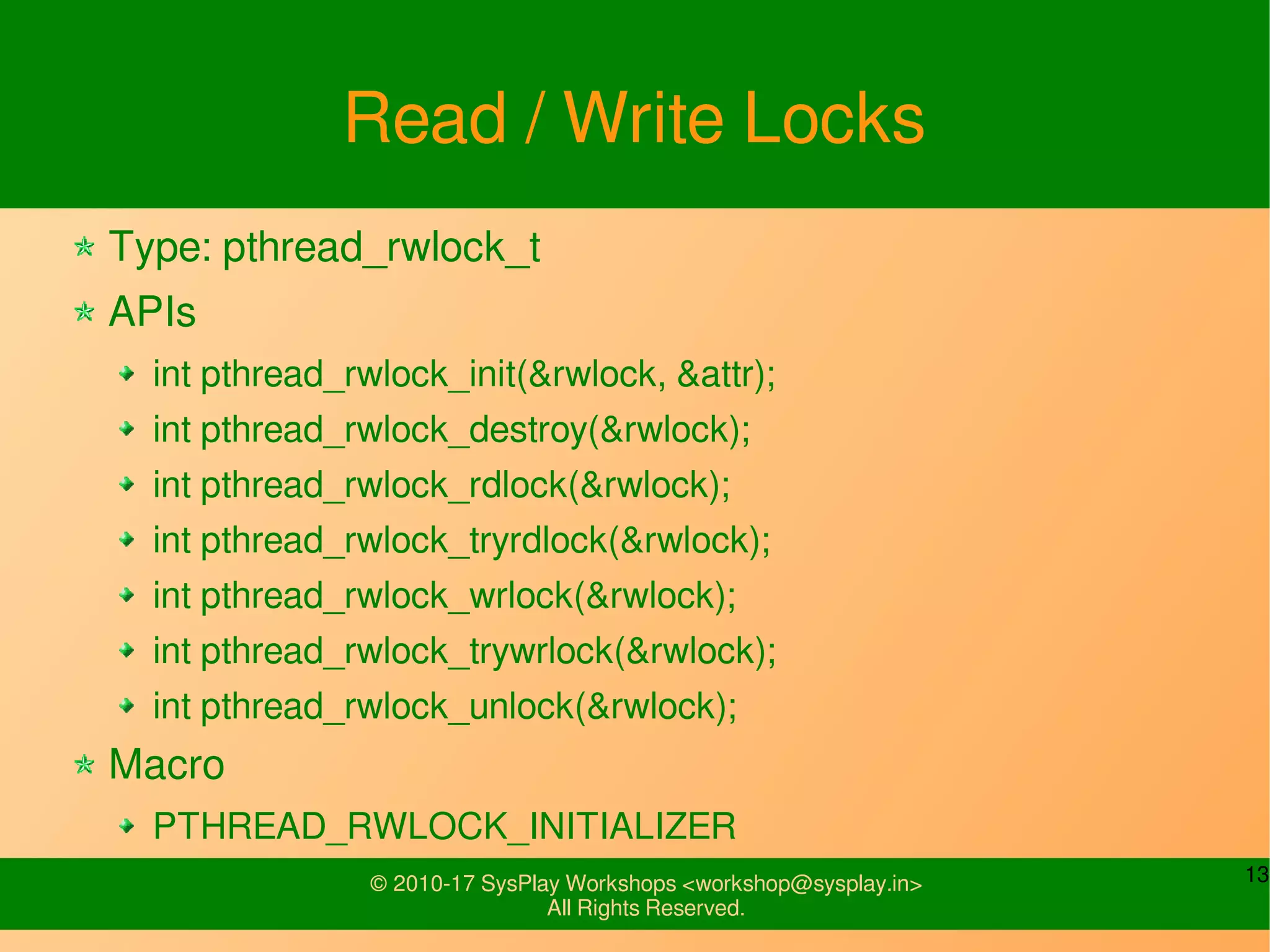 13© 2010-17 SysPlay Workshops <workshop@sysplay.in>
All Rights Reserved.
Read / Write Locks
Type: pthread_rwlock_t
APIs
int pthread_rwlock_init(&rwlock, &attr);
int pthread_rwlock_destroy(&rwlock);
int pthread_rwlock_rdlock(&rwlock);
int pthread_rwlock_tryrdlock(&rwlock);
int pthread_rwlock_wrlock(&rwlock);
int pthread_rwlock_trywrlock(&rwlock);
int pthread_rwlock_unlock(&rwlock);
Macro
PTHREAD_RWLOCK_INITIALIZER
 
