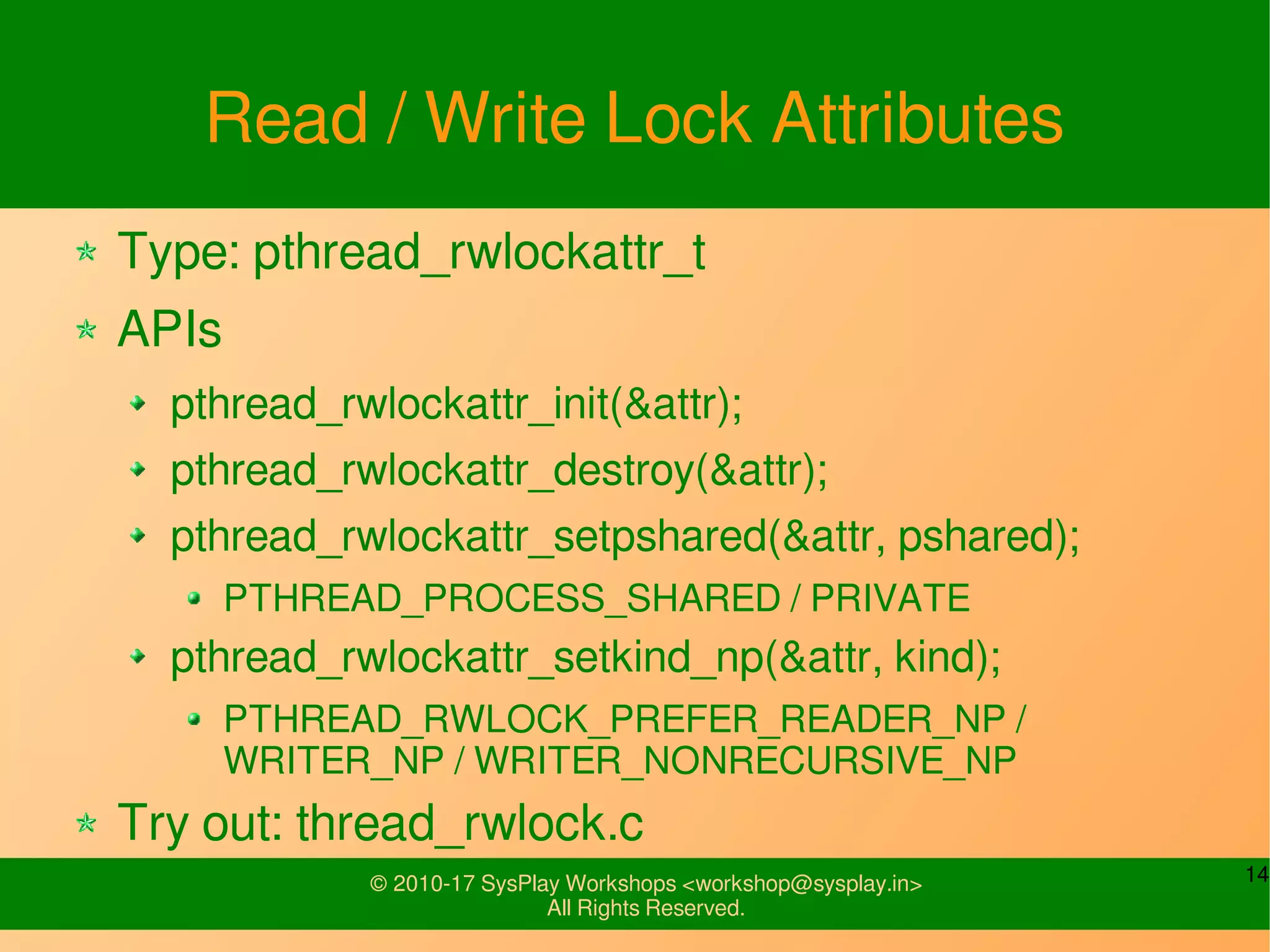 14© 2010-17 SysPlay Workshops <workshop@sysplay.in>
All Rights Reserved.
Read / Write Lock Attributes
Type: pthread_rwlockattr_t
APIs
pthread_rwlockattr_init(&attr);
pthread_rwlockattr_destroy(&attr);
pthread_rwlockattr_setpshared(&attr, pshared);
PTHREAD_PROCESS_SHARED / PRIVATE
pthread_rwlockattr_setkind_np(&attr, kind);
PTHREAD_RWLOCK_PREFER_READER_NP /
WRITER_NP / WRITER_NONRECURSIVE_NP
Try out: thread_rwlock.c
 
