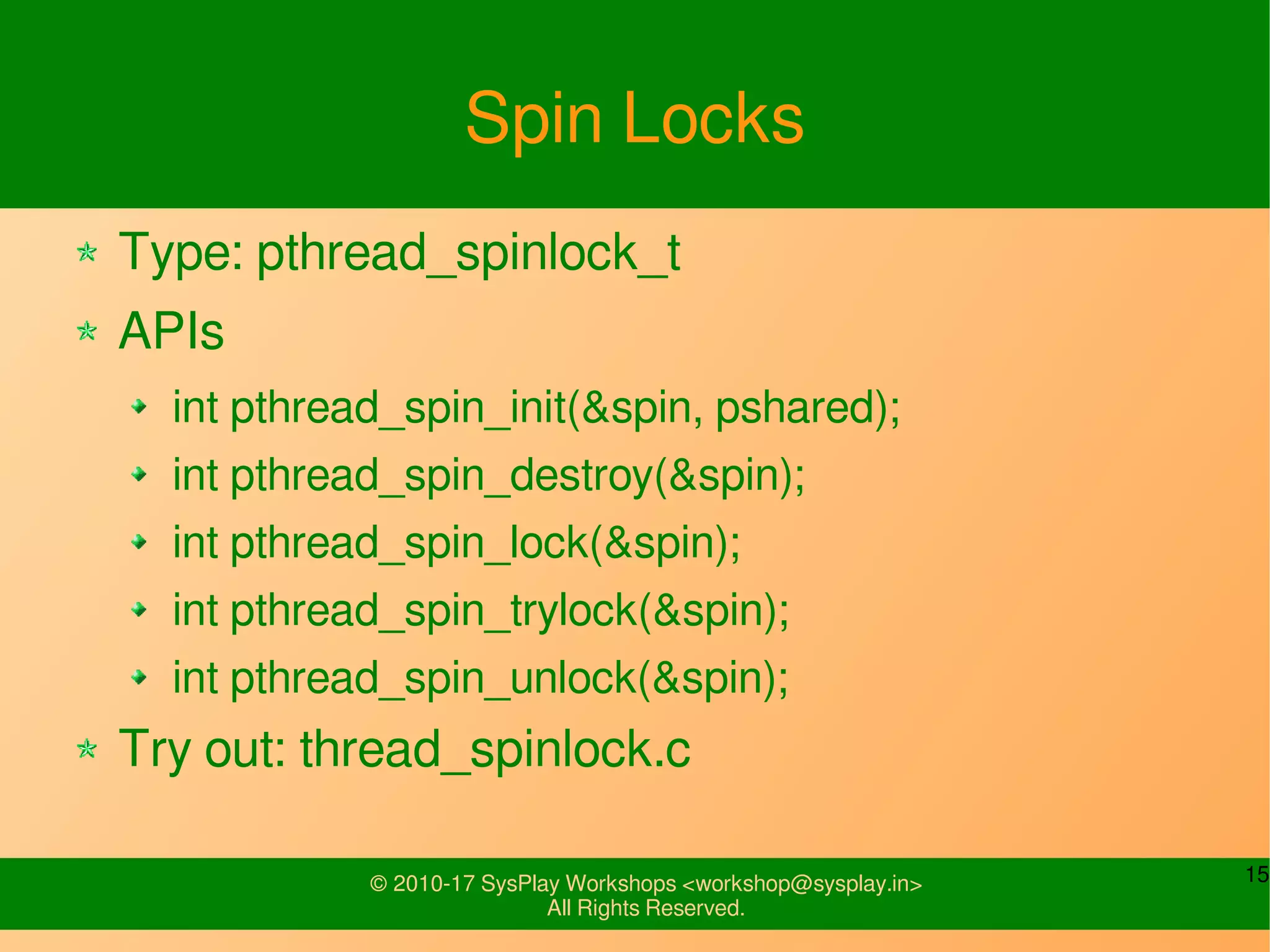 15© 2010-17 SysPlay Workshops <workshop@sysplay.in>
All Rights Reserved.
Spin Locks
Type: pthread_spinlock_t
APIs
int pthread_spin_init(&spin, pshared);
int pthread_spin_destroy(&spin);
int pthread_spin_lock(&spin);
int pthread_spin_trylock(&spin);
int pthread_spin_unlock(&spin);
Try out: thread_spinlock.c
 