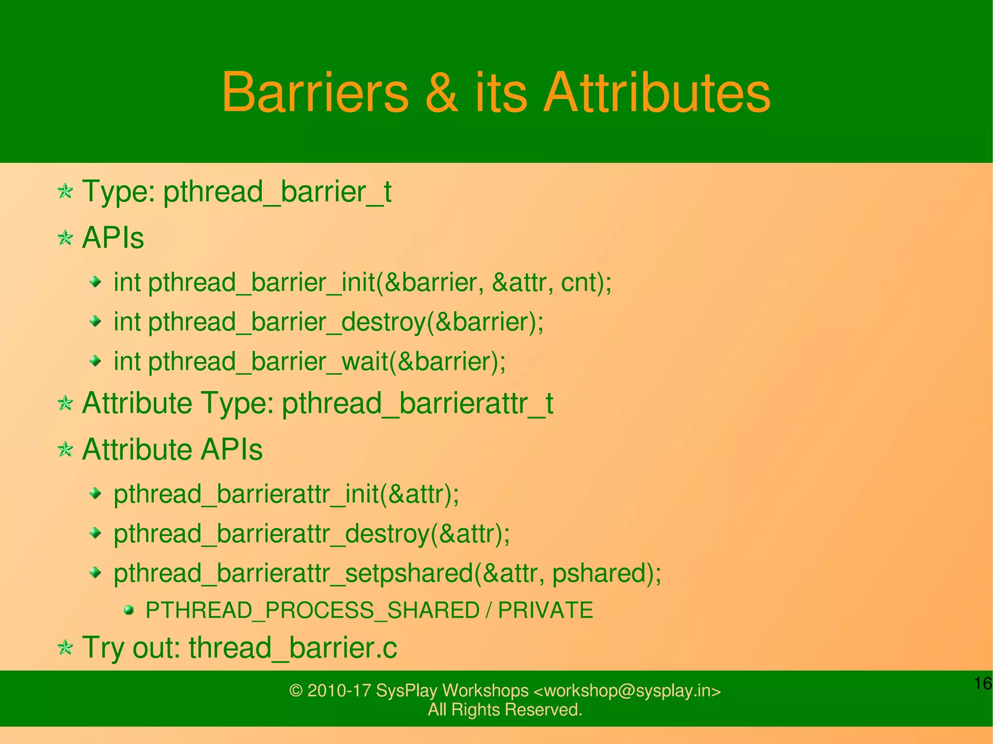 16© 2010-17 SysPlay Workshops <workshop@sysplay.in>
All Rights Reserved.
Barriers & its Attributes
Type: pthread_barrier_t
APIs
int pthread_barrier_init(&barrier, &attr, cnt);
int pthread_barrier_destroy(&barrier);
int pthread_barrier_wait(&barrier);
Attribute Type: pthread_barrierattr_t
Attribute APIs
pthread_barrierattr_init(&attr);
pthread_barrierattr_destroy(&attr);
pthread_barrierattr_setpshared(&attr, pshared);
PTHREAD_PROCESS_SHARED / PRIVATE
Try out: thread_barrier.c
 