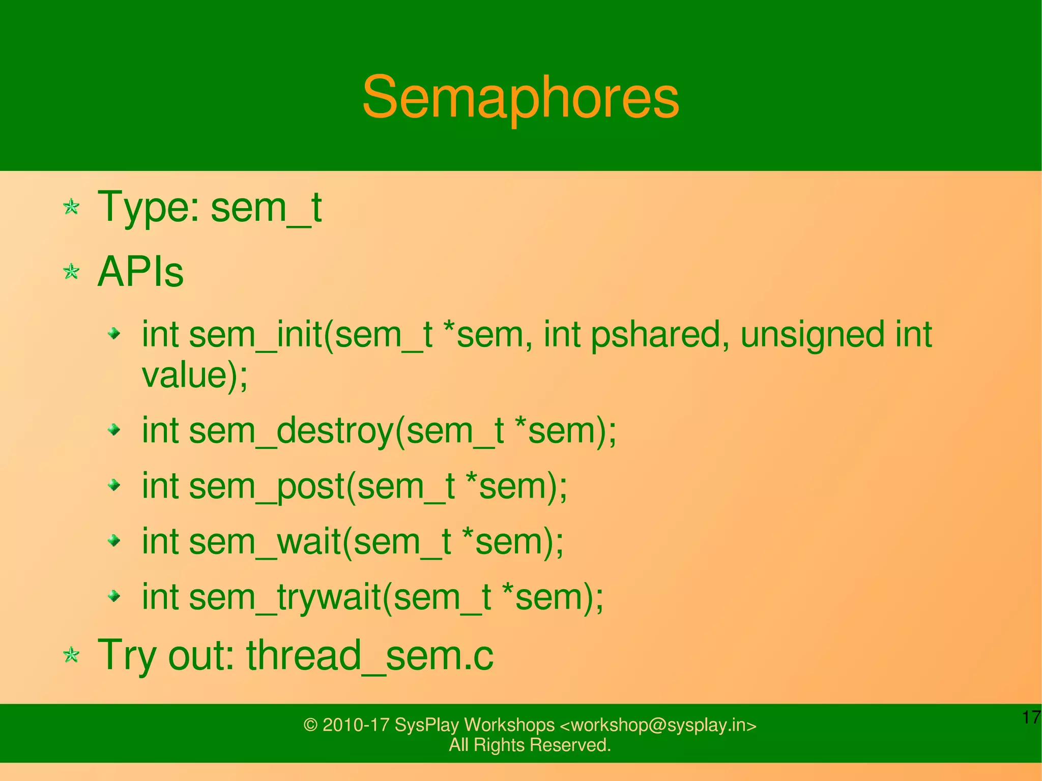 17© 2010-17 SysPlay Workshops <workshop@sysplay.in>
All Rights Reserved.
Semaphores
Type: sem_t
APIs
int sem_init(sem_t *sem, int pshared, unsigned int
value);
int sem_destroy(sem_t *sem);
int sem_post(sem_t *sem);
int sem_wait(sem_t *sem);
int sem_trywait(sem_t *sem);
Try out: thread_sem.c
 