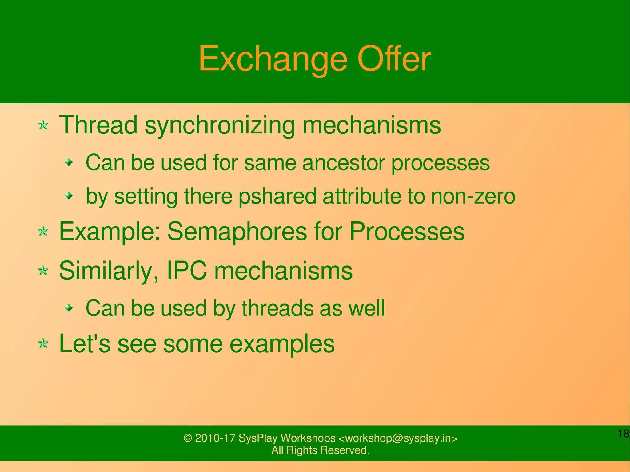 18© 2010-17 SysPlay Workshops <workshop@sysplay.in>
All Rights Reserved.
Exchange Offer
Thread synchronizing mechanisms
Can be used for same ancestor processes
by setting there pshared attribute to non-zero
Example: Semaphores for Processes
Similarly, IPC mechanisms
Can be used by threads as well
Let's see some examples
 