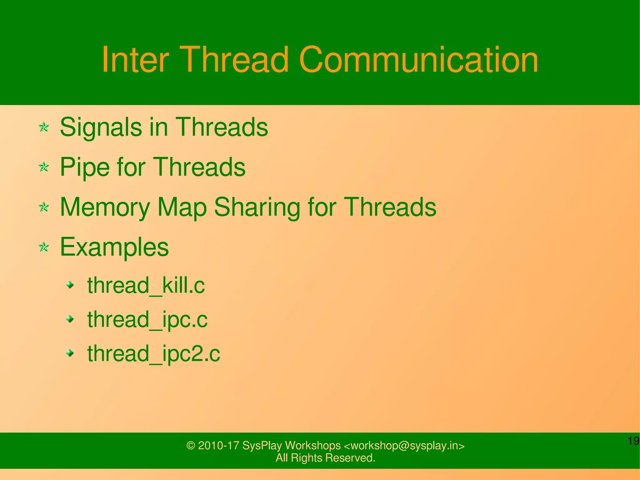 19© 2010-17 SysPlay Workshops <workshop@sysplay.in>
All Rights Reserved.
Inter Thread Communication
Signals in Threads
Pipe for Threads
Memory Map Sharing for Threads
Examples
thread_kill.c
thread_ipc.c
thread_ipc2.c
 
