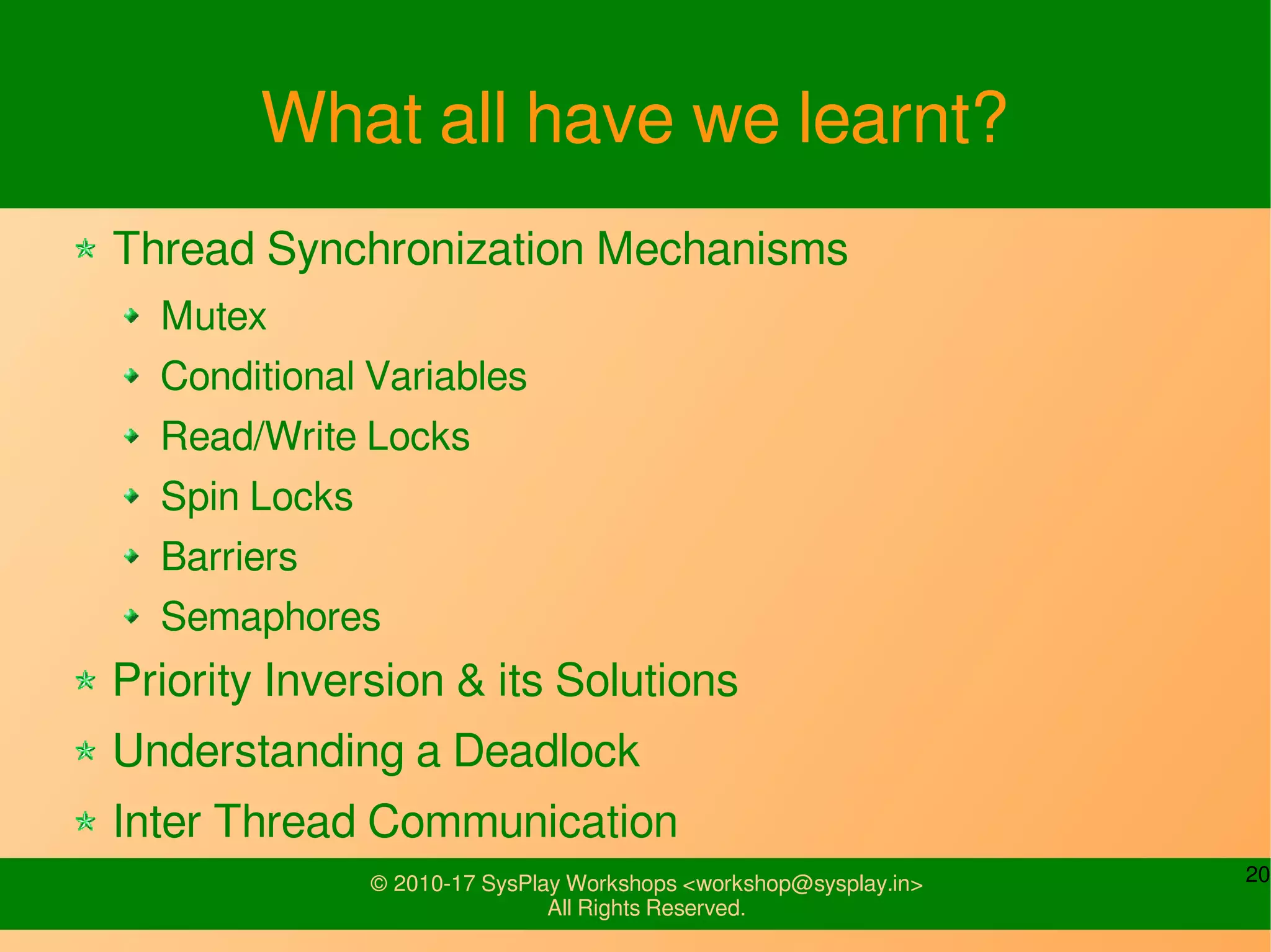 20© 2010-17 SysPlay Workshops <workshop@sysplay.in>
All Rights Reserved.
What all have we learnt?
Thread Synchronization Mechanisms
Mutex
Conditional Variables
Read/Write Locks
Spin Locks
Barriers
Semaphores
Priority Inversion & its Solutions
Understanding a Deadlock
Inter Thread Communication
 