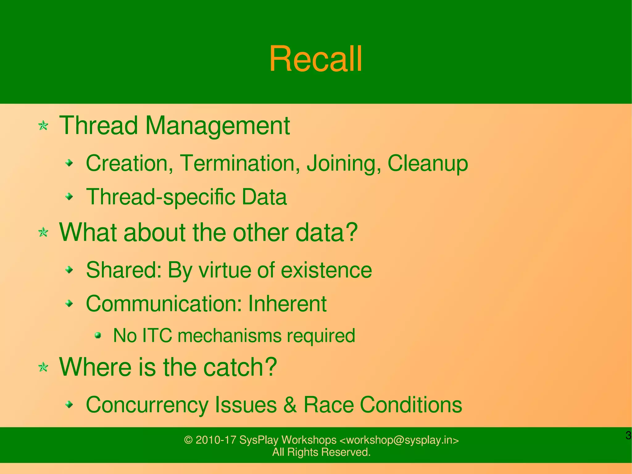 3© 2010-17 SysPlay Workshops <workshop@sysplay.in>
All Rights Reserved.
Recall
Thread Management
Creation, Termination, Joining, Cleanup
Thread-specific Data
What about the other data?
Shared: By virtue of existence
Communication: Inherent
No ITC mechanisms required
Where is the catch?
Concurrency Issues & Race Conditions
 