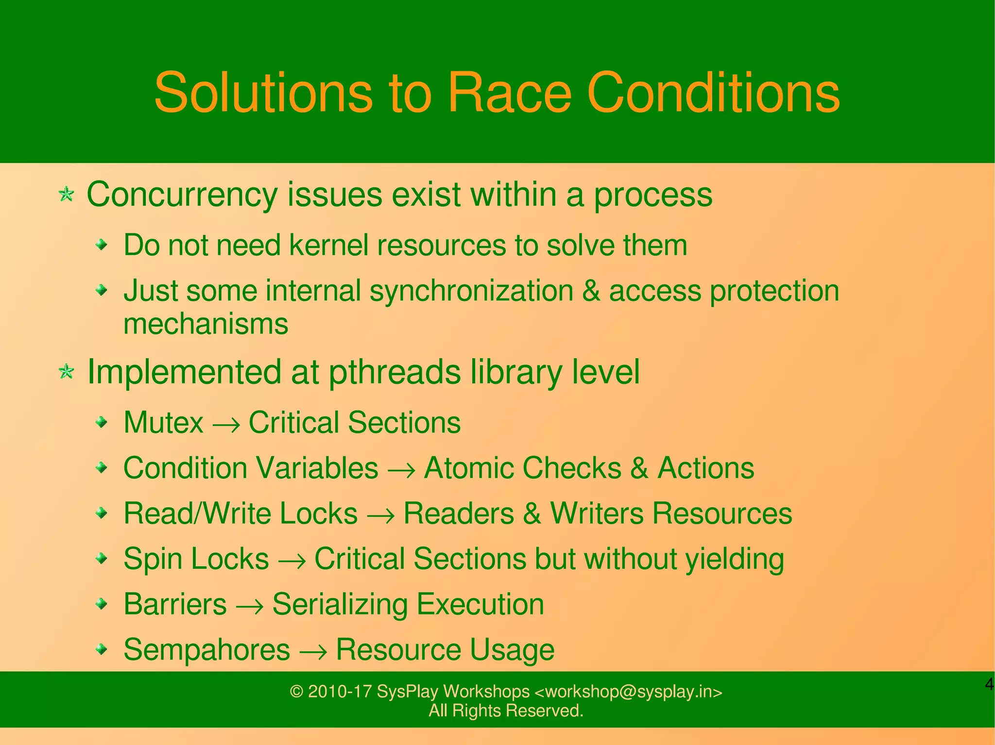 4© 2010-17 SysPlay Workshops <workshop@sysplay.in>
All Rights Reserved.
Solutions to Race Conditions
Concurrency issues exist within a process
Do not need kernel resources to solve them
Just some internal synchronization & access protection
mechanisms
Implemented at pthreads library level
Mutex → Critical Sections
Condition Variables → Atomic Checks & Actions
Read/Write Locks → Readers & Writers Resources
Spin Locks → Critical Sections but without yielding
Barriers → Serializing Execution
Sempahores → Resource Usage
 