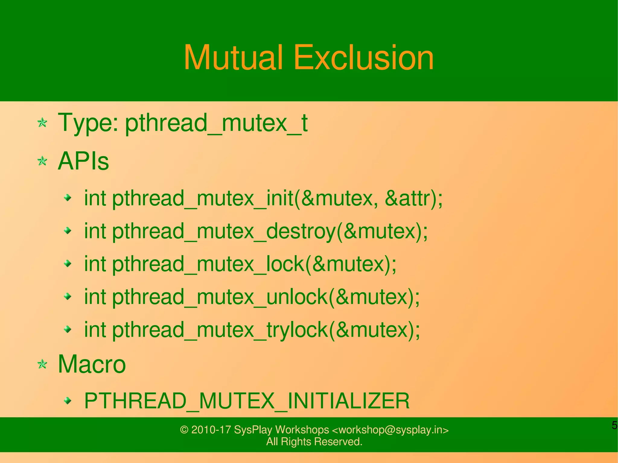 5© 2010-17 SysPlay Workshops <workshop@sysplay.in>
All Rights Reserved.
Mutual Exclusion
Type: pthread_mutex_t
APIs
int pthread_mutex_init(&mutex, &attr);
int pthread_mutex_destroy(&mutex);
int pthread_mutex_lock(&mutex);
int pthread_mutex_unlock(&mutex);
int pthread_mutex_trylock(&mutex);
Macro
PTHREAD_MUTEX_INITIALIZER
 