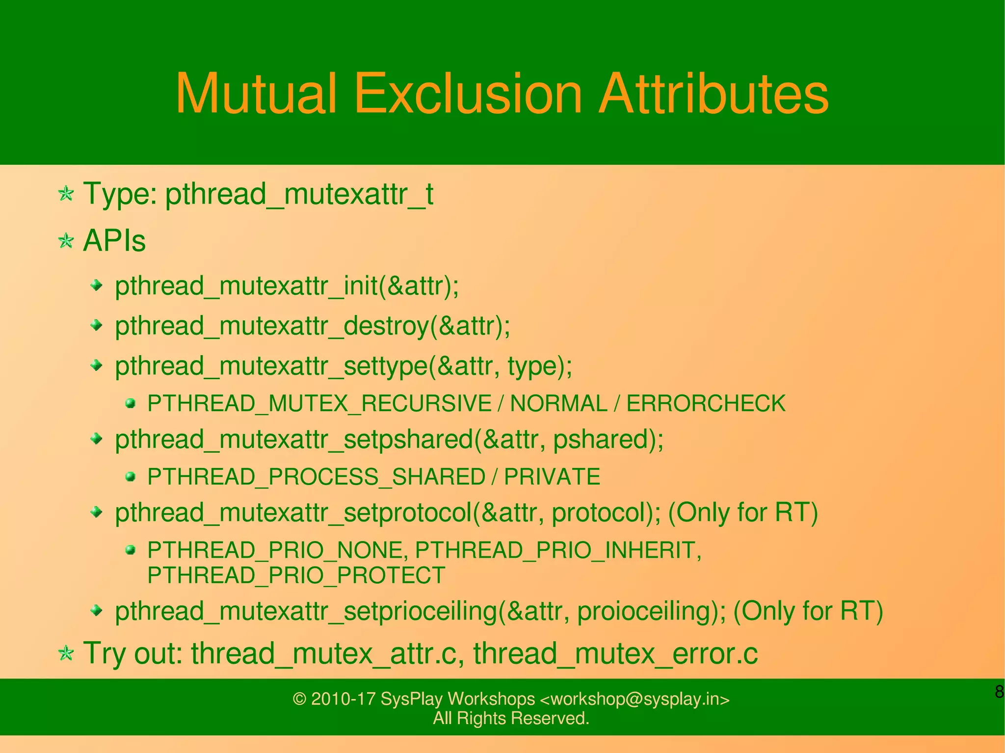 8© 2010-17 SysPlay Workshops <workshop@sysplay.in>
All Rights Reserved.
Mutual Exclusion Attributes
Type: pthread_mutexattr_t
APIs
pthread_mutexattr_init(&attr);
pthread_mutexattr_destroy(&attr);
pthread_mutexattr_settype(&attr, type);
PTHREAD_MUTEX_RECURSIVE / NORMAL / ERRORCHECK
pthread_mutexattr_setpshared(&attr, pshared);
PTHREAD_PROCESS_SHARED / PRIVATE
pthread_mutexattr_setprotocol(&attr, protocol); (Only for RT)
PTHREAD_PRIO_NONE, PTHREAD_PRIO_INHERIT,
PTHREAD_PRIO_PROTECT
pthread_mutexattr_setprioceiling(&attr, proioceiling); (Only for RT)
Try out: thread_mutex_attr.c, thread_mutex_error.c
 