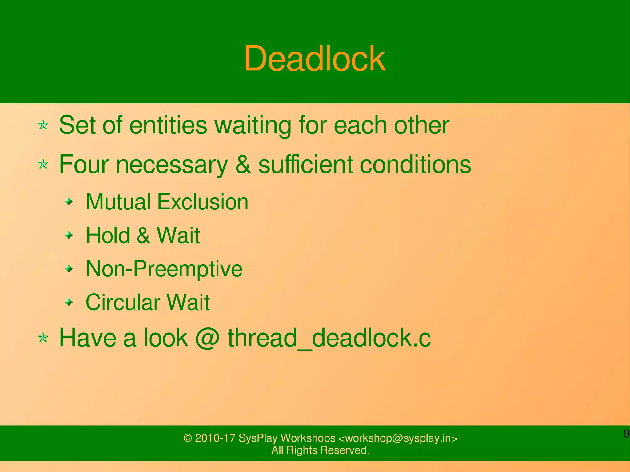 9© 2010-17 SysPlay Workshops <workshop@sysplay.in>
All Rights Reserved.
Deadlock
Set of entities waiting for each other
Four necessary & sufficient conditions
Mutual Exclusion
Hold & Wait
Non-Preemptive
Circular Wait
Have a look @ thread_deadlock.c
 