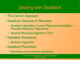 10© 2010-17 SysPlay Workshops <workshop@sysplay.in>
All Rights Reserved.
Dealing with Deadlock
The Ostrich Approach
Deadlock Detection & Recovery
Deadlock Algorithm: Current Resource Availability →
Possible Allocation Sequences
Iterative Recovery Algorithm: O(n2)
Deadlock Avoidance
Banker's Algorithm
Deadlock Prevention
Eliminate one of the four conditions
 