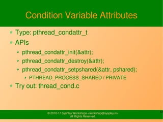 12© 2010-17 SysPlay Workshops <workshop@sysplay.in>
All Rights Reserved.
Condition Variable Attributes
Type: pthread_condattr_t
APIs
pthread_condattr_init(&attr);
pthread_condattr_destroy(&attr);
pthread_condattr_setpshared(&attr, pshared);
PTHREAD_PROCESS_SHARED / PRIVATE
Try out: thread_cond.c
 