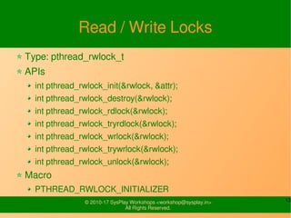13© 2010-17 SysPlay Workshops <workshop@sysplay.in>
All Rights Reserved.
Read / Write Locks
Type: pthread_rwlock_t
APIs
int pthread_rwlock_init(&rwlock, &attr);
int pthread_rwlock_destroy(&rwlock);
int pthread_rwlock_rdlock(&rwlock);
int pthread_rwlock_tryrdlock(&rwlock);
int pthread_rwlock_wrlock(&rwlock);
int pthread_rwlock_trywrlock(&rwlock);
int pthread_rwlock_unlock(&rwlock);
Macro
PTHREAD_RWLOCK_INITIALIZER
 