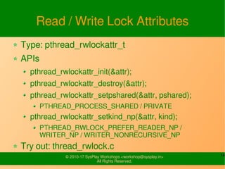 14© 2010-17 SysPlay Workshops <workshop@sysplay.in>
All Rights Reserved.
Read / Write Lock Attributes
Type: pthread_rwlockattr_t
APIs
pthread_rwlockattr_init(&attr);
pthread_rwlockattr_destroy(&attr);
pthread_rwlockattr_setpshared(&attr, pshared);
PTHREAD_PROCESS_SHARED / PRIVATE
pthread_rwlockattr_setkind_np(&attr, kind);
PTHREAD_RWLOCK_PREFER_READER_NP /
WRITER_NP / WRITER_NONRECURSIVE_NP
Try out: thread_rwlock.c
 