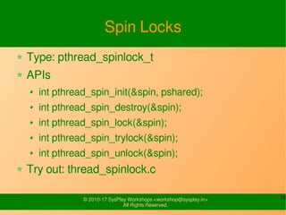 15© 2010-17 SysPlay Workshops <workshop@sysplay.in>
All Rights Reserved.
Spin Locks
Type: pthread_spinlock_t
APIs
int pthread_spin_init(&spin, pshared);
int pthread_spin_destroy(&spin);
int pthread_spin_lock(&spin);
int pthread_spin_trylock(&spin);
int pthread_spin_unlock(&spin);
Try out: thread_spinlock.c
 