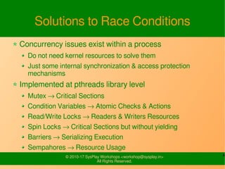 4© 2010-17 SysPlay Workshops <workshop@sysplay.in>
All Rights Reserved.
Solutions to Race Conditions
Concurrency issues exist within a process
Do not need kernel resources to solve them
Just some internal synchronization & access protection
mechanisms
Implemented at pthreads library level
Mutex → Critical Sections
Condition Variables → Atomic Checks & Actions
Read/Write Locks → Readers & Writers Resources
Spin Locks → Critical Sections but without yielding
Barriers → Serializing Execution
Sempahores → Resource Usage
 