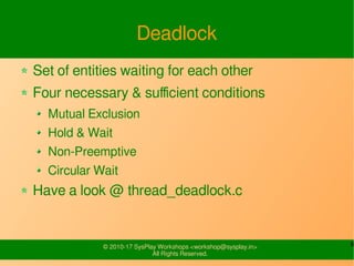 9© 2010-17 SysPlay Workshops <workshop@sysplay.in>
All Rights Reserved.
Deadlock
Set of entities waiting for each other
Four necessary & sufficient conditions
Mutual Exclusion
Hold & Wait
Non-Preemptive
Circular Wait
Have a look @ thread_deadlock.c
 