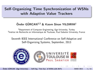 Self-Organizing Time Synchronization of WSNs
with Adaptive Value Trackers
Önder GÜRCAN
1,2
& Kasm Sinan YILDIRIM
1
1
Department of Computer Engineering, Ege University, Turkey
2
Institut de Recherche en Informatique de Toulouse, Paul Sabatier University, France
Seventh IEEE International Conference on Self-Adaptive and
Self-Organizing Systems, September, 2013
Önder GÜRCAN (Ege University) Self-Org. Time Syn. of WSNs with AVTs SASO 2013 1 / 11
 