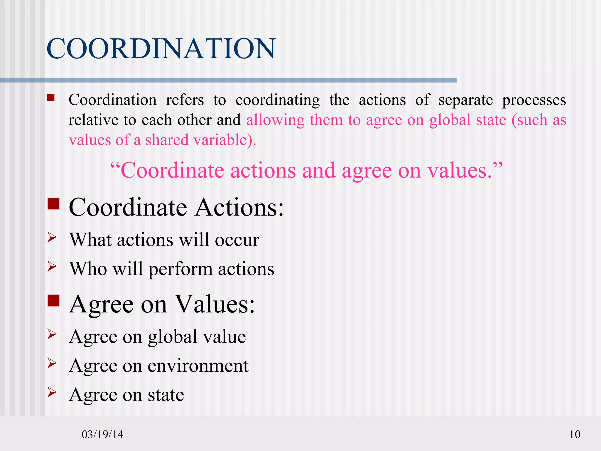 03/19/14 10
COORDINATION
 Coordination refers to coordinating the actions of separate processes
relative to each other and allowing them to agree on global state (such as
values of a shared variable).
“Coordinate actions and agree on values.”
 Coordinate Actions:
 What actions will occur
 Who will perform actions
 Agree on Values:
 Agree on global value
 Agree on environment
 Agree on state
 