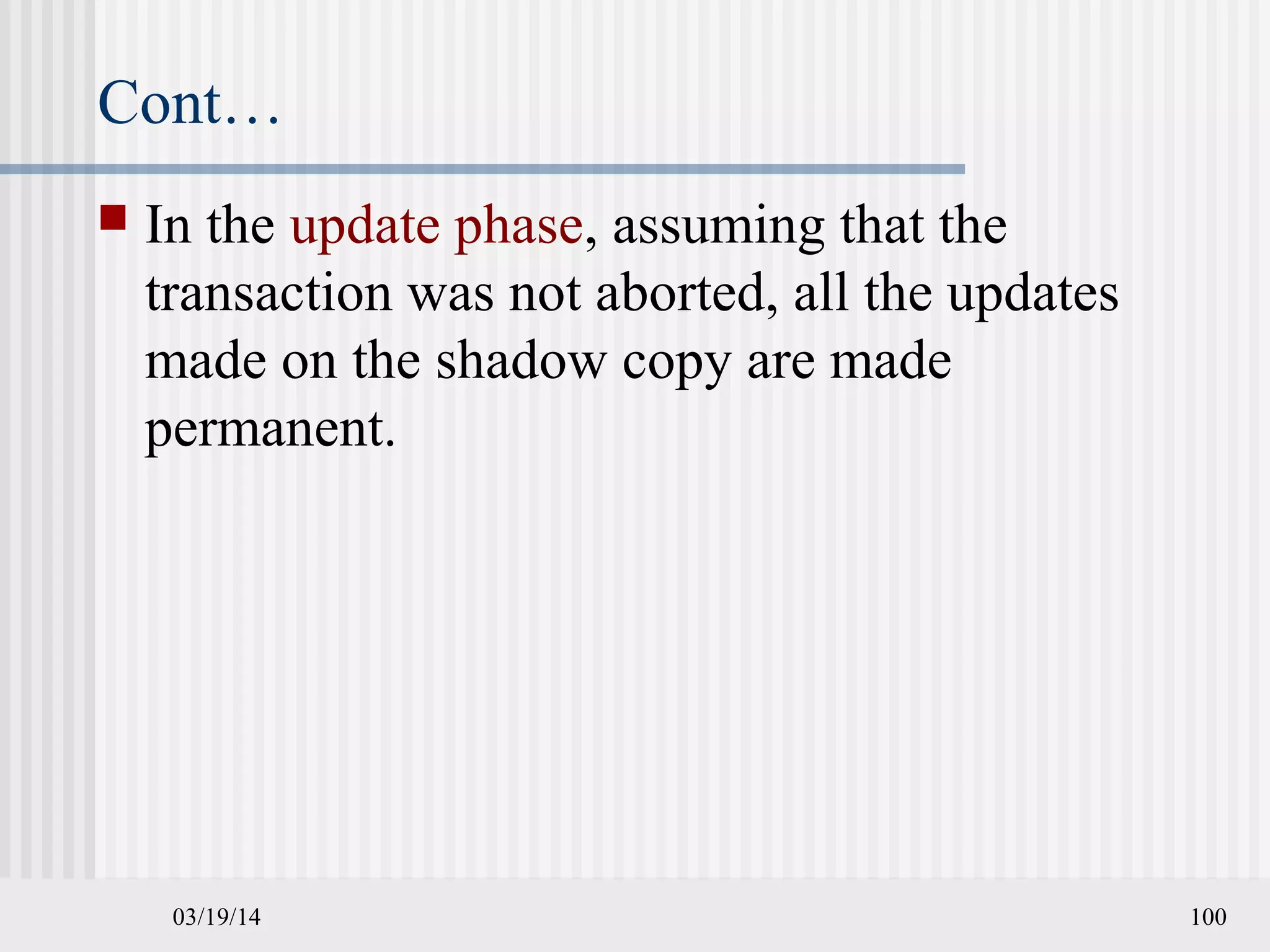 03/19/14 100
Cont…
 In the update phase, assuming that the
transaction was not aborted, all the updates
made on the shadow copy are made
permanent.
 