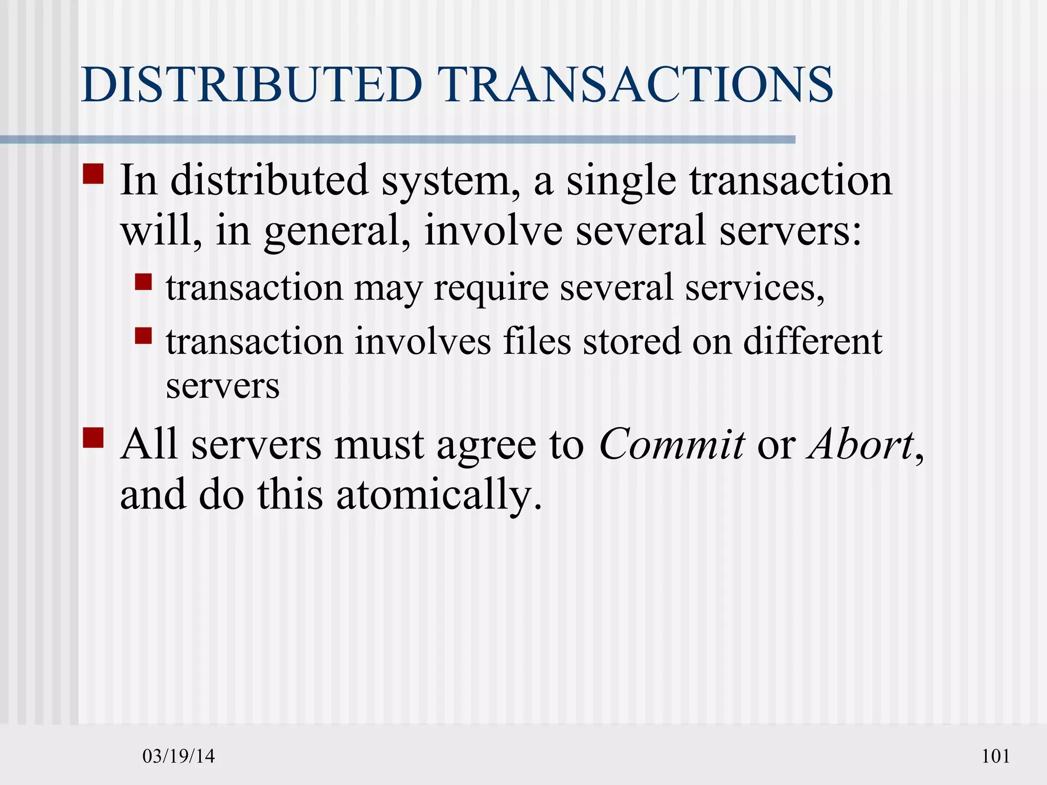 03/19/14 101
DISTRIBUTED TRANSACTIONS
 In distributed system, a single transaction
will, in general, involve several servers:
 transaction may require several services,
 transaction involves files stored on different
servers
 All servers must agree to Commit or Abort,
and do this atomically.
 