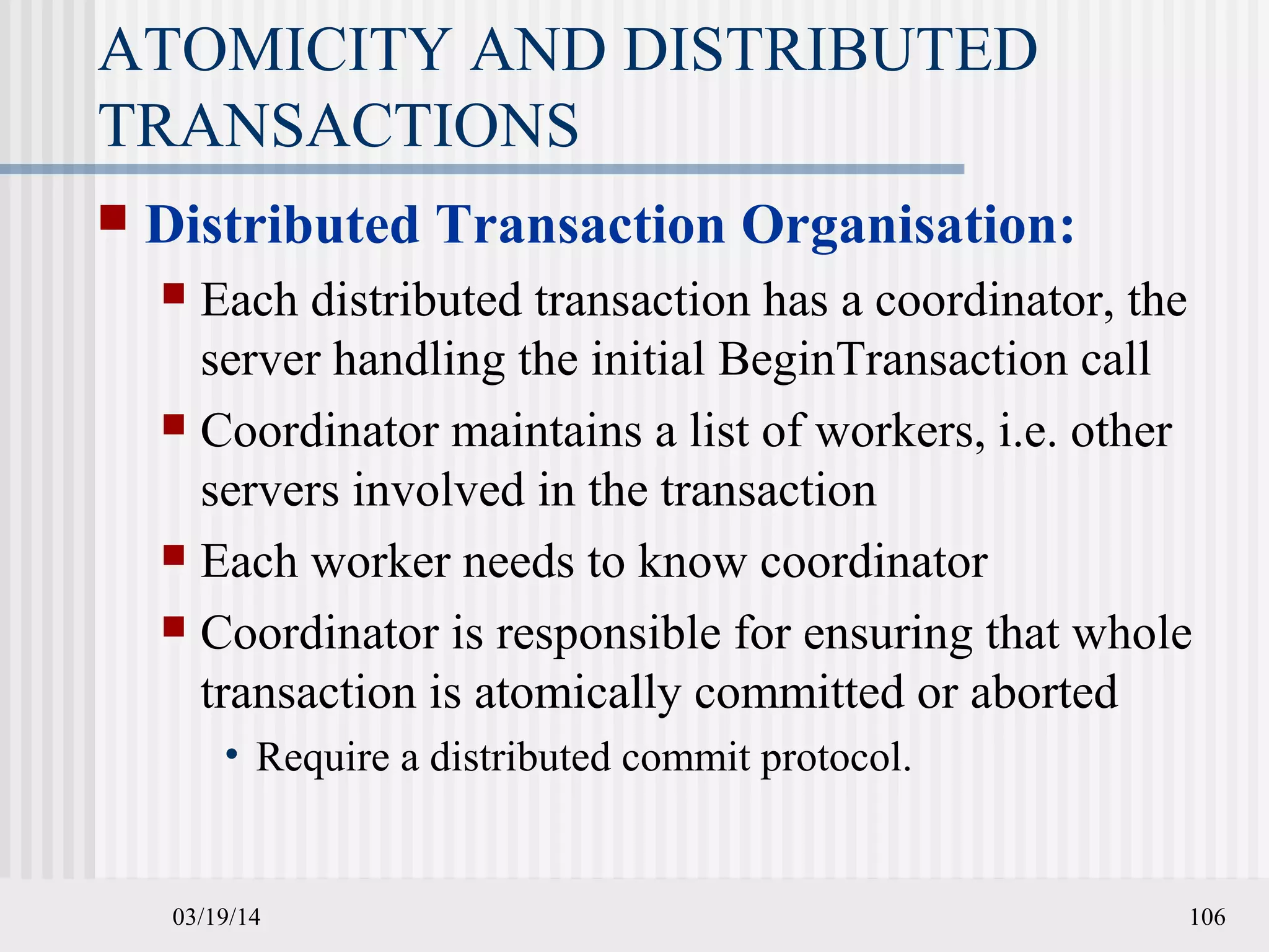 03/19/14 106
ATOMICITY AND DISTRIBUTED
TRANSACTIONS
 Distributed Transaction Organisation:
 Each distributed transaction has a coordinator, the
server handling the initial BeginTransaction call
 Coordinator maintains a list of workers, i.e. other
servers involved in the transaction
 Each worker needs to know coordinator
 Coordinator is responsible for ensuring that whole
transaction is atomically committed or aborted
• Require a distributed commit protocol.
 
